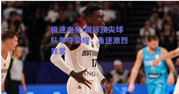 国际顶尖球队争夺荣耀，角逐激烈异常