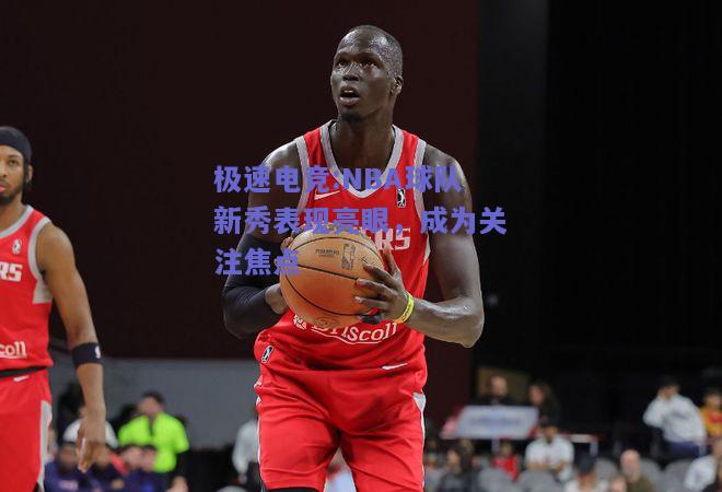 NBA球队新秀表现亮眼，成为关注焦点