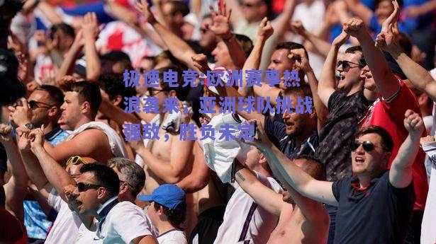 欧洲赛事热浪袭来，亚洲球队挑战强敌，胜负未定